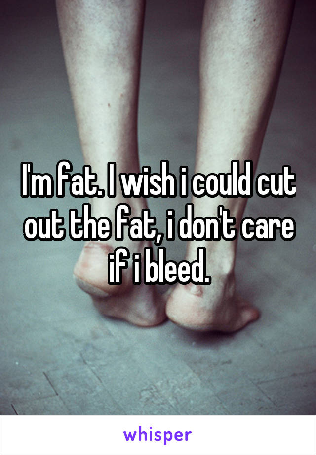 I'm fat. I wish i could cut out the fat, i don't care if i bleed.