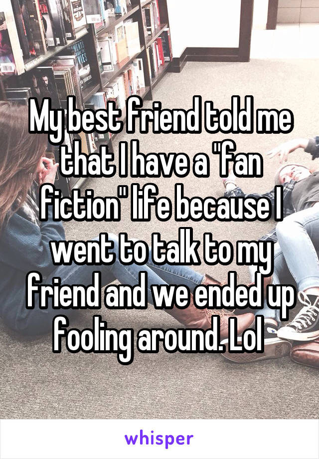 My best friend told me that I have a "fan fiction" life because I went to talk to my friend and we ended up fooling around. Lol 