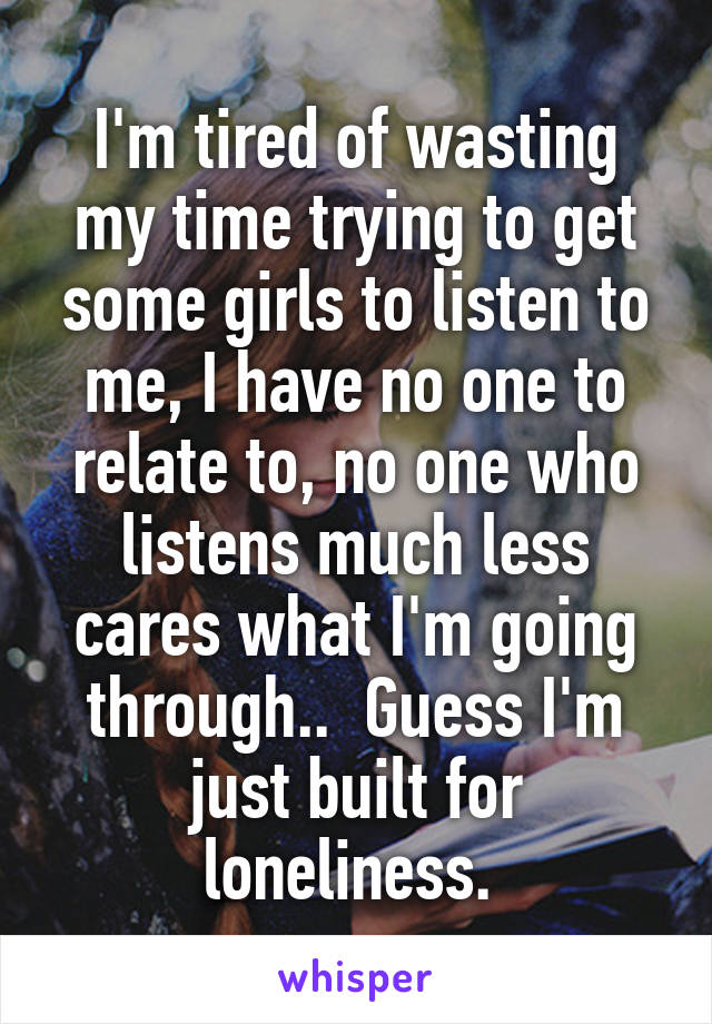 I'm tired of wasting my time trying to get some girls to listen to me, I have no one to relate to, no one who listens much less cares what I'm going through..  Guess I'm just built for loneliness. 