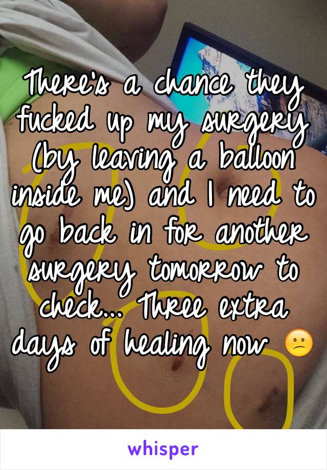 There's a chance they fucked up my surgery (by leaving a balloon inside me) and I need to go back in for another surgery tomorrow to check... Three extra days of healing now 😕