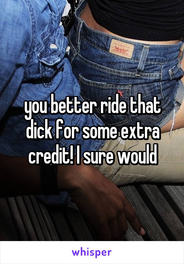 you better ride that dick for some extra credit! I sure would