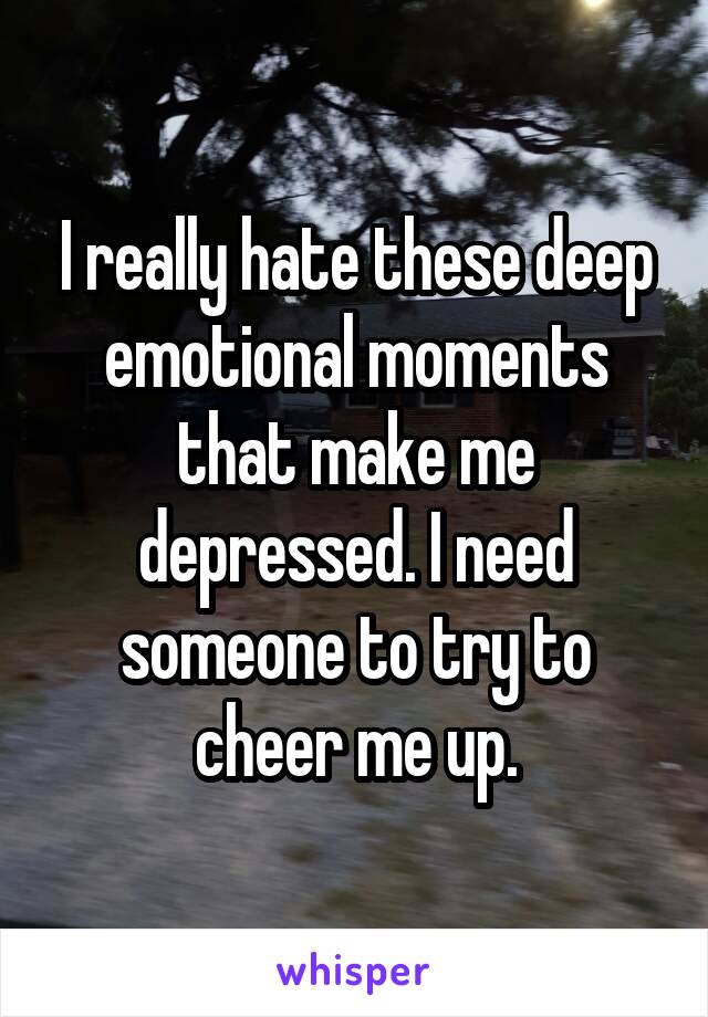 I really hate these deep emotional moments that make me depressed. I need someone to try to cheer me up.