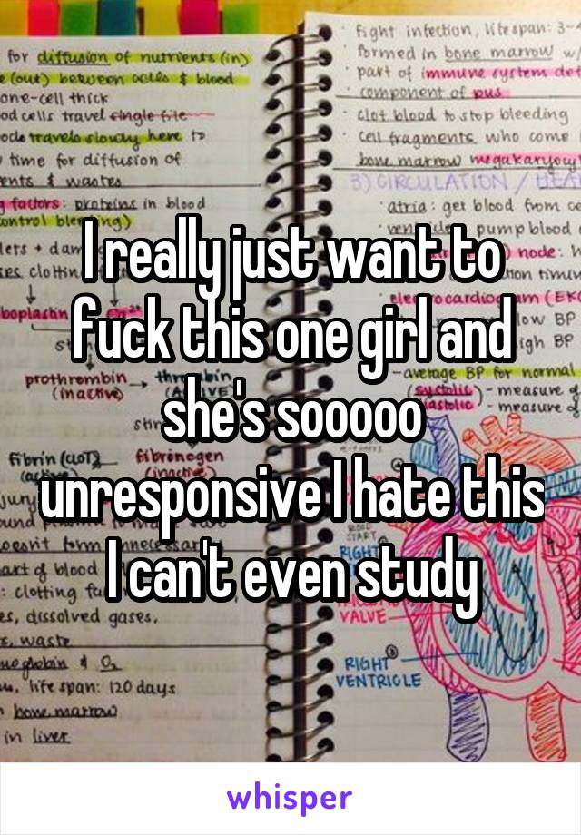 I really just want to fuck this one girl and she's sooooo unresponsive I hate this I can't even study