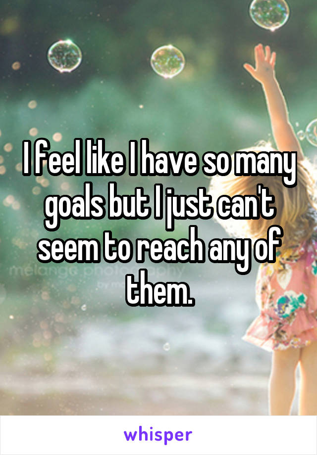 I feel like I have so many goals but I just can't seem to reach any of them.