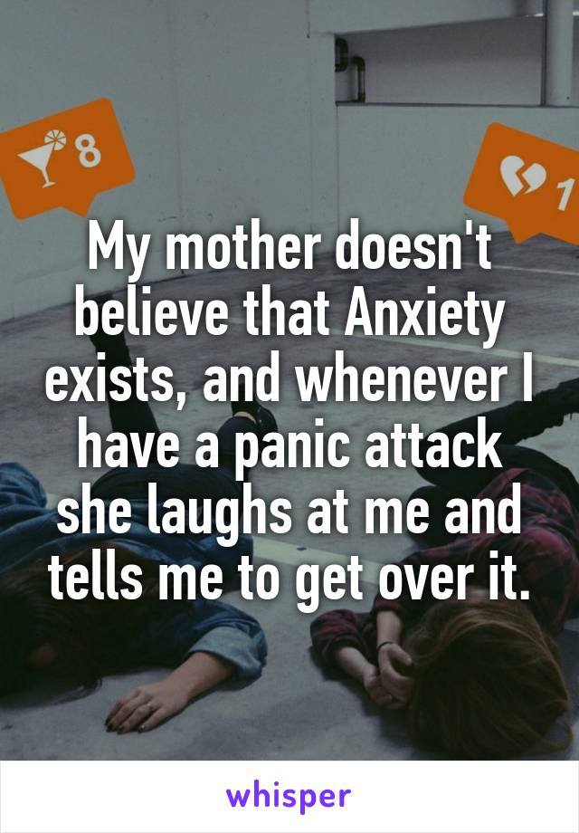 My mother doesn't believe that Anxiety exists, and whenever I have a panic attack she laughs at me and tells me to get over it.