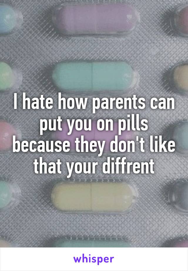 I hate how parents can put you on pills because they don't like that your diffrent