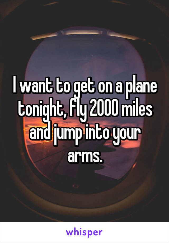 I want to get on a plane tonight, fly 2000 miles and jump into your arms.