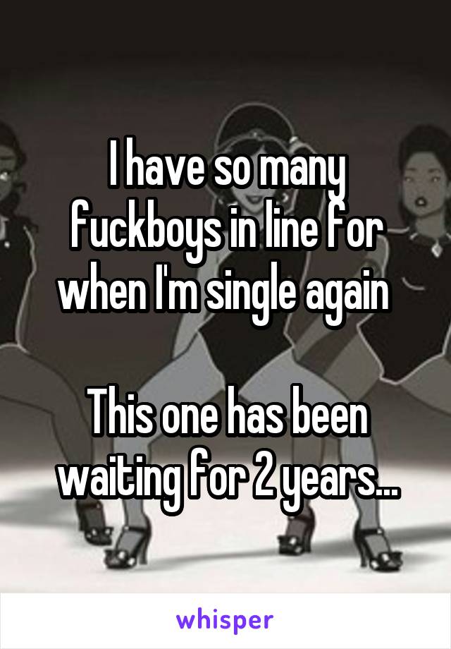 I have so many fuckboys in line for when I'm single again 

This one has been waiting for 2 years...