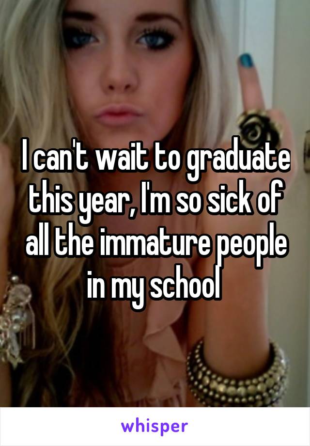 I can't wait to graduate this year, I'm so sick of all the immature people in my school 