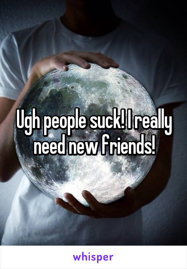 Ugh people suck! I really need new friends!