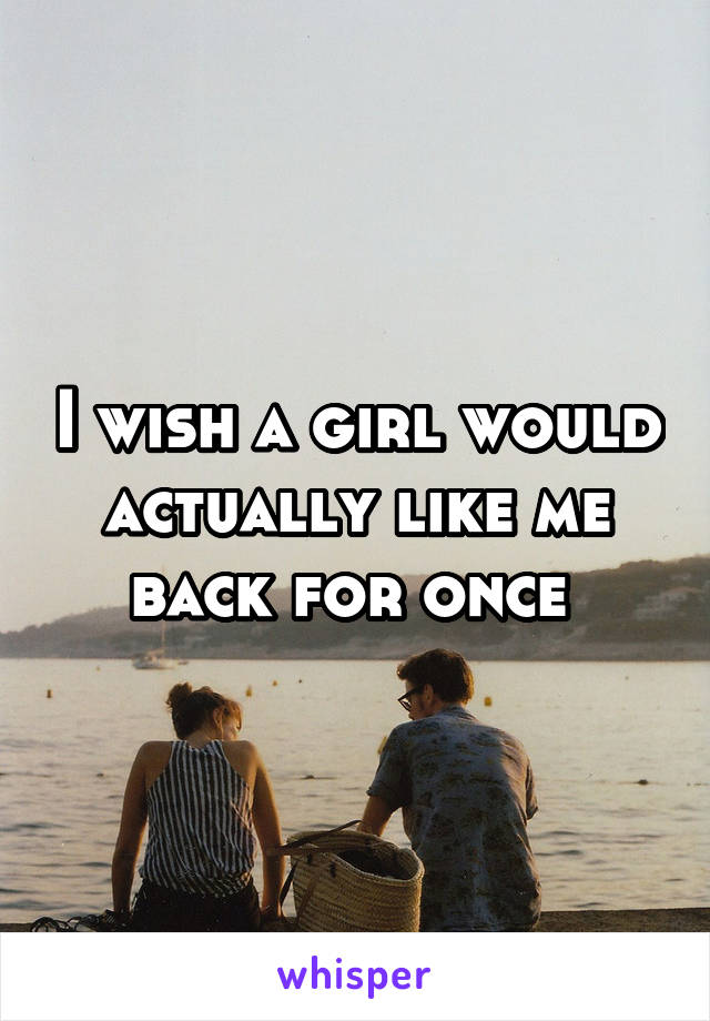 I wish a girl would actually like me back for once 