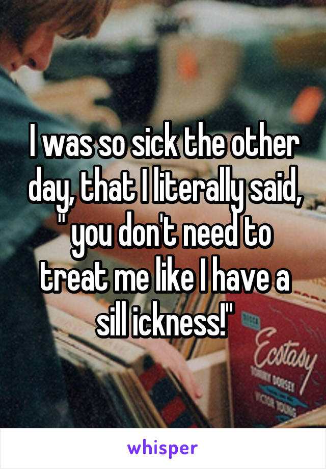 I was so sick the other day, that I literally said, " you don't need to treat me like I have a sill ickness!"