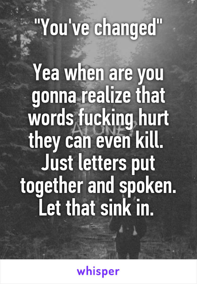 "You've changed"

Yea when are you gonna realize that words fucking hurt they can even kill. 
Just letters put together and spoken. Let that sink in. 

