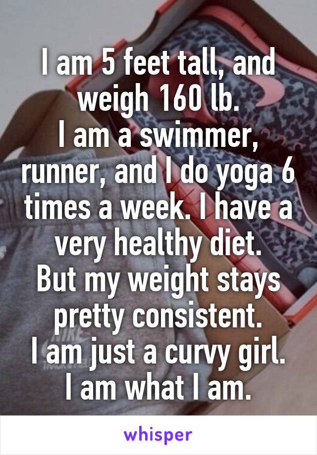 I am 5 feet tall, and weigh 160 lb.
I am a swimmer, runner, and I do yoga 6 times a week. I have a very healthy diet.
But my weight stays pretty consistent.
I am just a curvy girl. I am what I am.