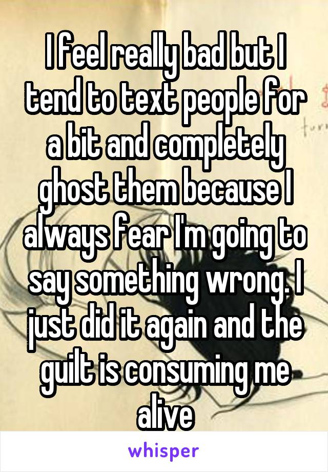 I feel really bad but I tend to text people for a bit and completely ghost them because I always fear I'm going to say something wrong. I just did it again and the guilt is consuming me alive