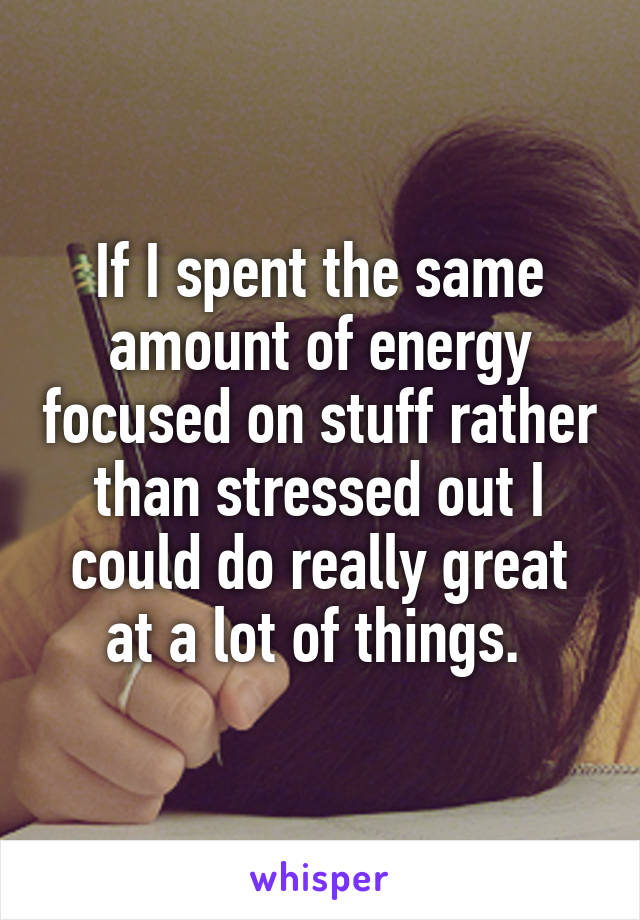 If I spent the same amount of energy focused on stuff rather than stressed out I could do really great at a lot of things. 