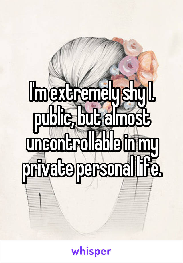 I'm extremely shy I. public, but almost uncontrollable in my private personal life.