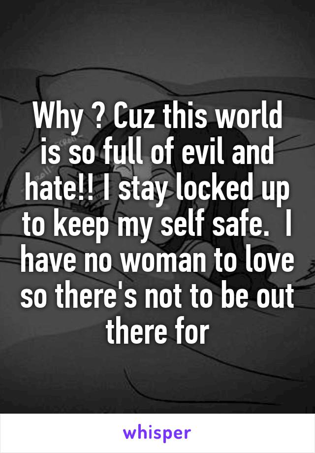 Why ? Cuz this world is so full of evil and hate!! I stay locked up to keep my self safe.  I have no woman to love so there's not to be out there for