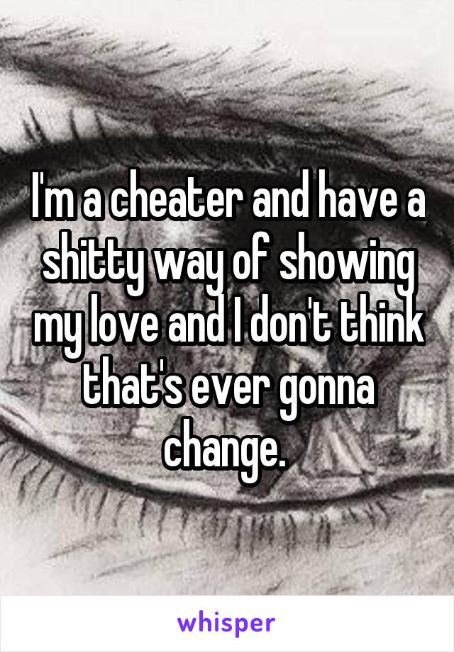 I'm a cheater and have a shitty way of showing my love and I don't think that's ever gonna change. 