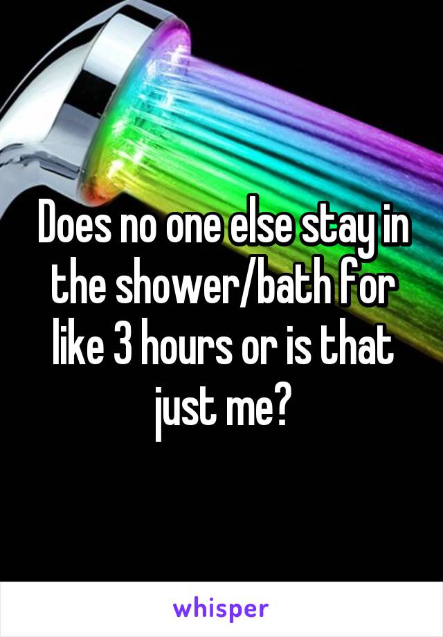 Does no one else stay in the shower/bath for like 3 hours or is that just me?