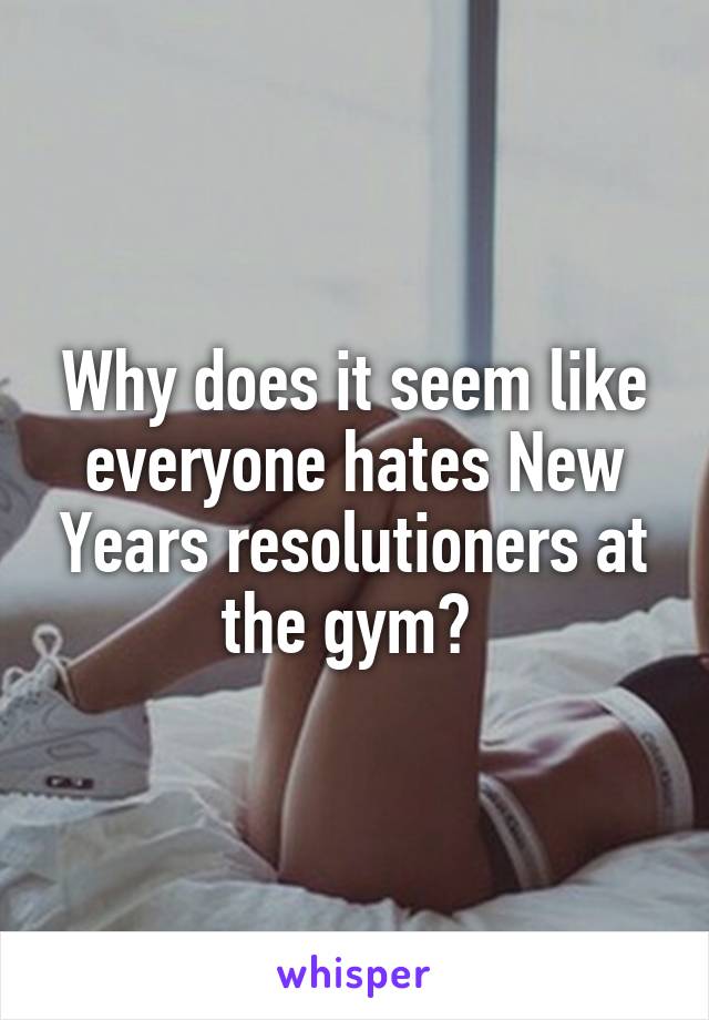 Why does it seem like everyone hates New Years resolutioners at the gym? 