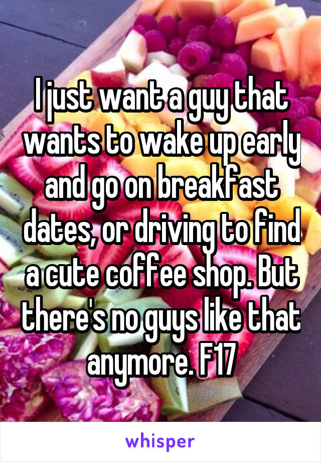 I just want a guy that wants to wake up early and go on breakfast dates, or driving to find a cute coffee shop. But there's no guys like that anymore. F17