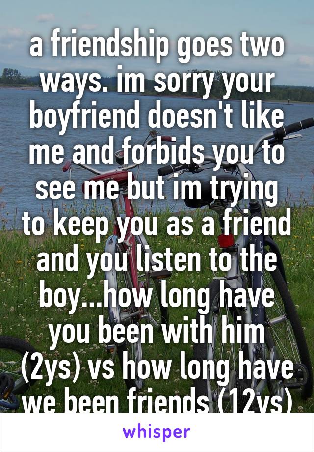 a friendship goes two ways. im sorry your boyfriend doesn't like me and forbids you to see me but im trying to keep you as a friend and you listen to the boy...how long have you been with him (2ys) vs how long have we been friends (12ys)