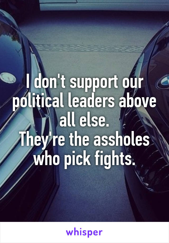 I don't support our political leaders above all else.
They're the assholes who pick fights.