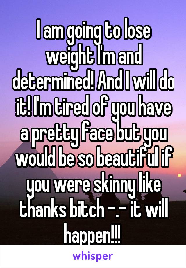 I am going to lose weight I'm and determined! And I will do it! I'm tired of you have a pretty face but you would be so beautiful if you were skinny like thanks bitch -.- it will happen!!! 