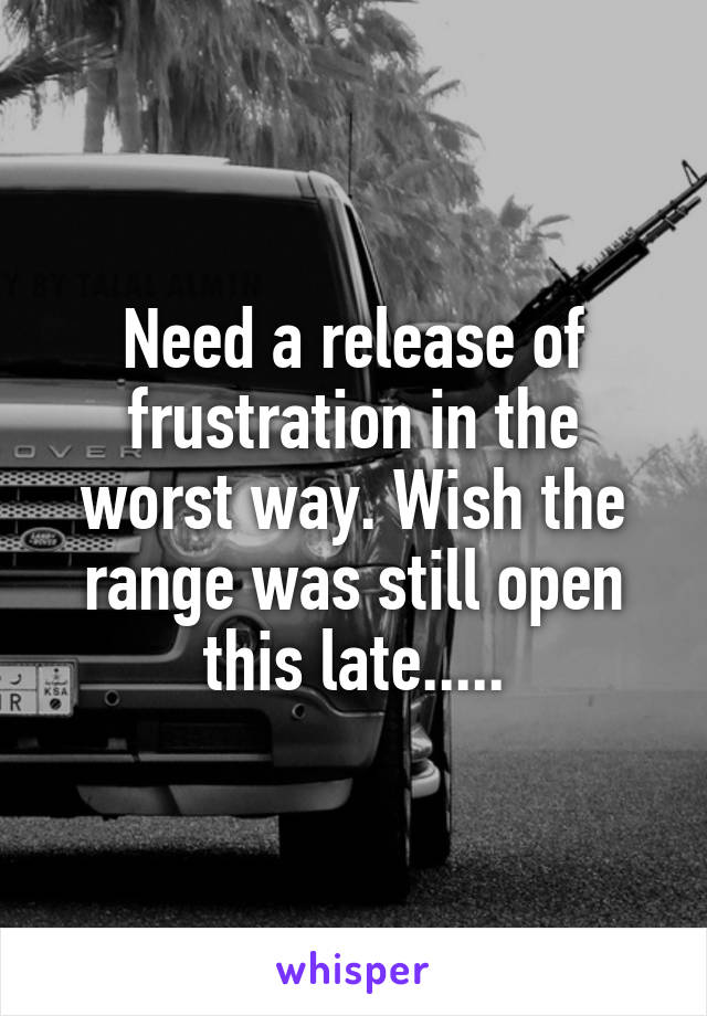 Need a release of frustration in the worst way. Wish the range was still open this late.....