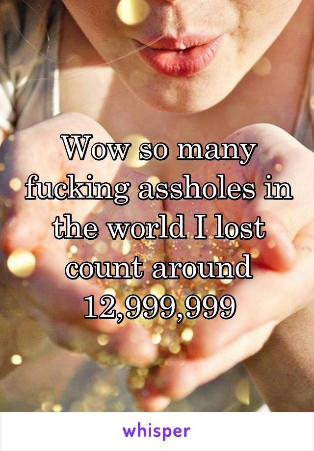 Wow so many fucking assholes in the world I lost count around 12,999,999