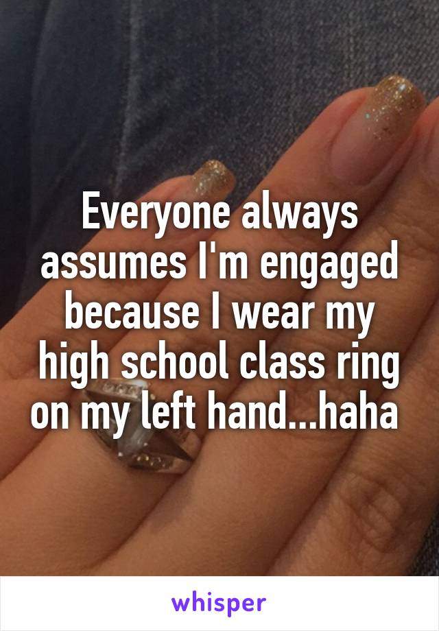 Everyone always assumes I'm engaged because I wear my high school class ring on my left hand...haha 