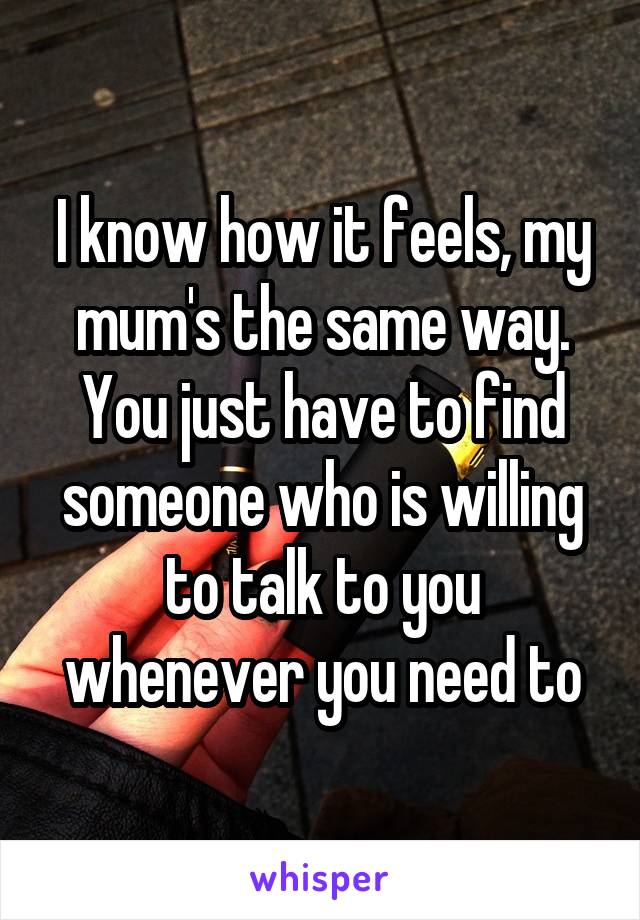 I know how it feels, my mum's the same way. You just have to find someone who is willing to talk to you whenever you need to