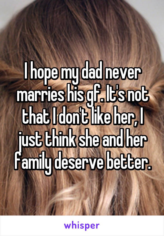 I hope my dad never marries his gf. It's not that I don't like her, I just think she and her family deserve better.