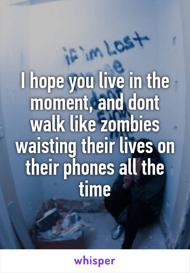 I hope you live in the moment, and dont walk like zombies waisting their lives on their phones all the time