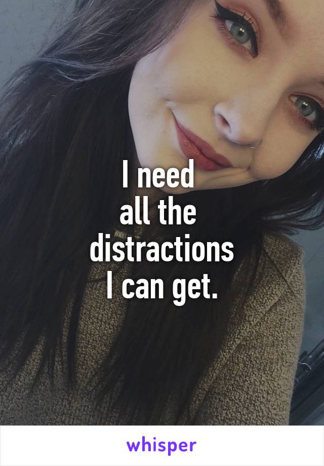 I need 
all the 
distractions
 I can get. 