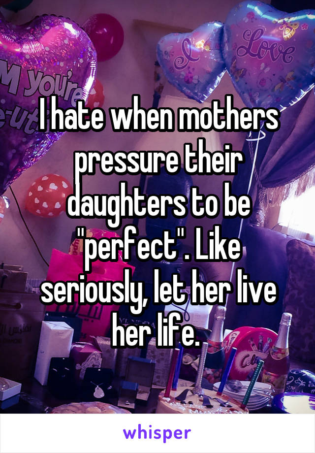 I hate when mothers pressure their daughters to be "perfect". Like seriously, let her live her life. 