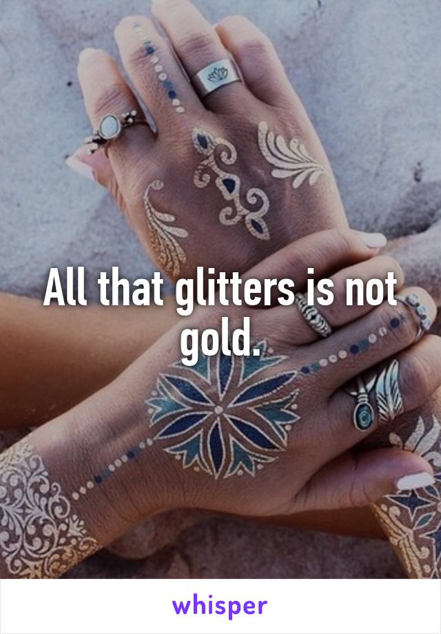 All that glitters is not gold.