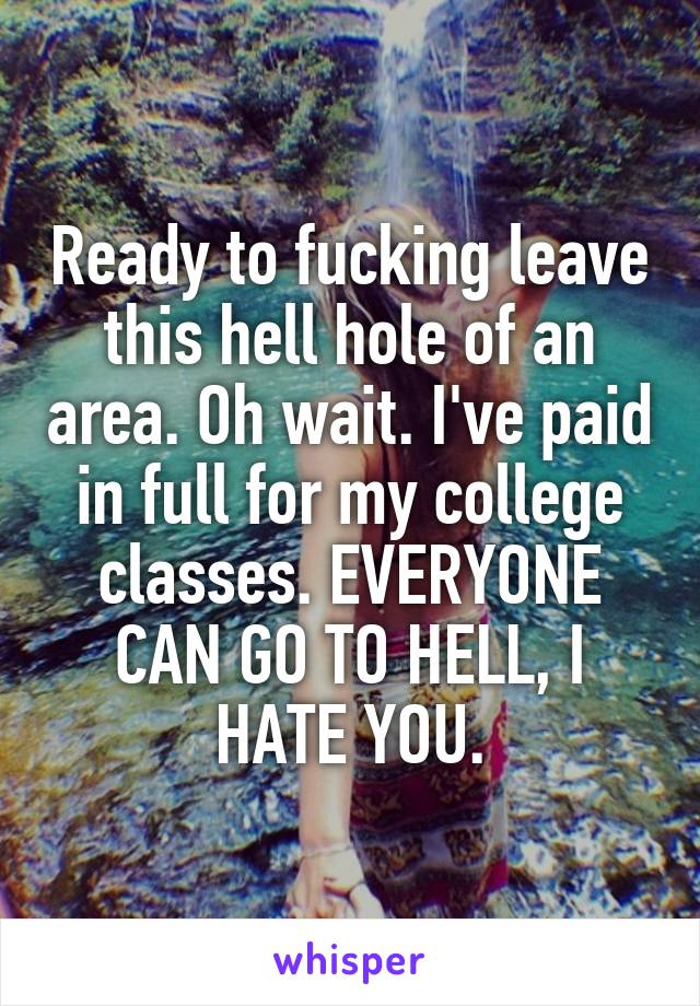 Ready to fucking leave this hell hole of an area. Oh wait. I've paid in full for my college classes. EVERYONE CAN GO TO HELL, I HATE YOU.