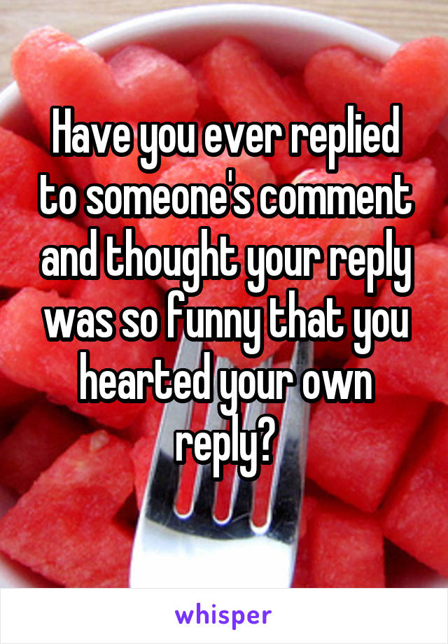 Have you ever replied to someone's comment and thought your reply was so funny that you hearted your own reply?
