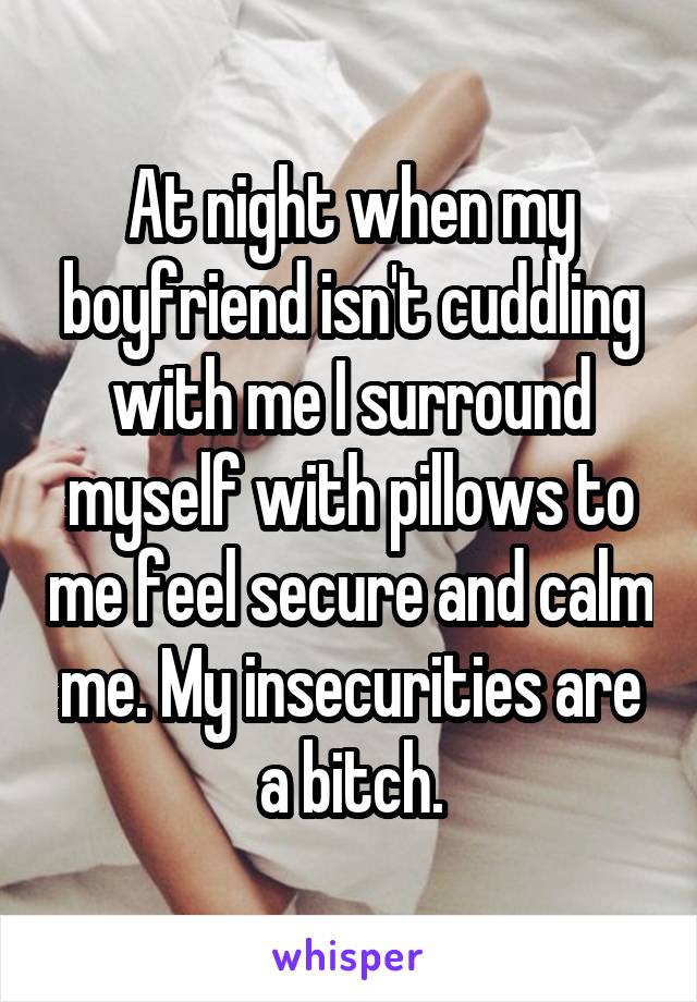 At night when my boyfriend isn't cuddling with me I surround myself with pillows to me feel secure and calm me. My insecurities are a bitch.