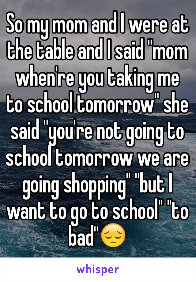 So my mom and I were at the table and I said "mom when're you taking me to school tomorrow" she said "you're not going to school tomorrow we are going shopping" "but I want to go to school" "to bad"😔