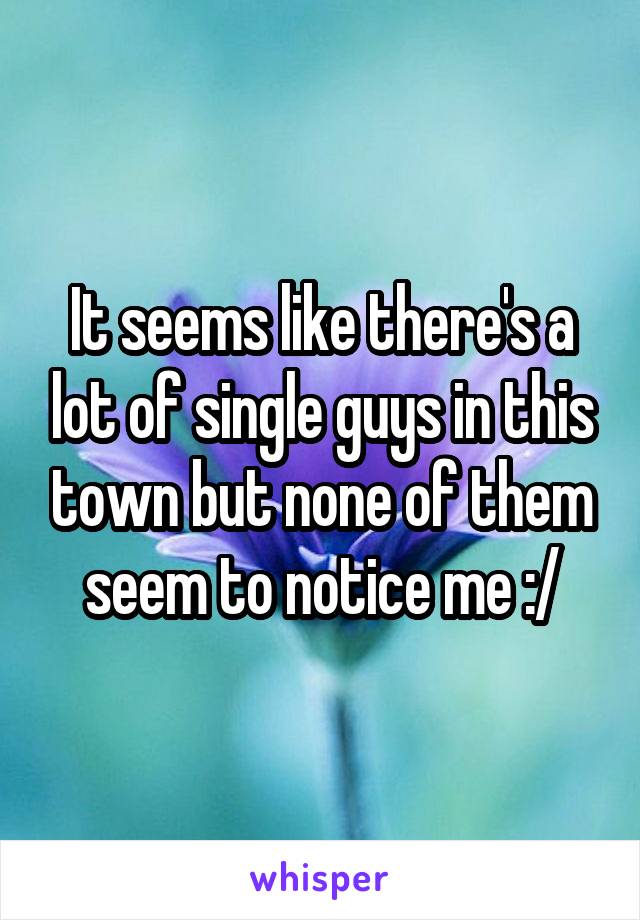 It seems like there's a lot of single guys in this town but none of them seem to notice me :/