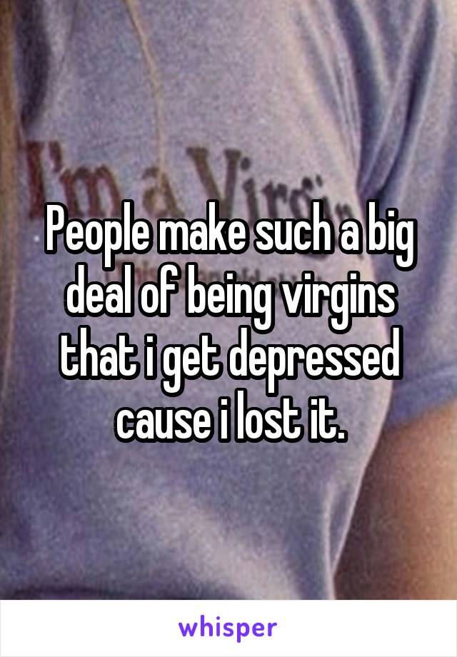 People make such a big deal of being virgins that i get depressed cause i lost it.