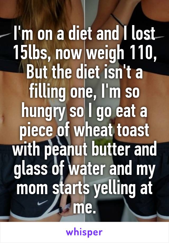 I'm on a diet and I lost 15lbs, now weigh 110, But the diet isn't a filling one, I'm so hungry so I go eat a piece of wheat toast with peanut butter and glass of water and my mom starts yelling at me.