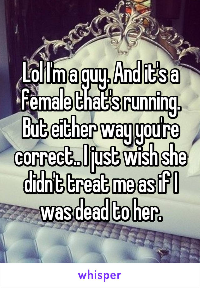 Lol I'm a guy. And it's a female that's running. But either way you're correct.. I just wish she didn't treat me as if I was dead to her.