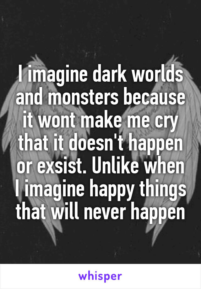 I imagine dark worlds and monsters because it wont make me cry that it doesn't happen or exsist. Unlike when I imagine happy things that will never happen