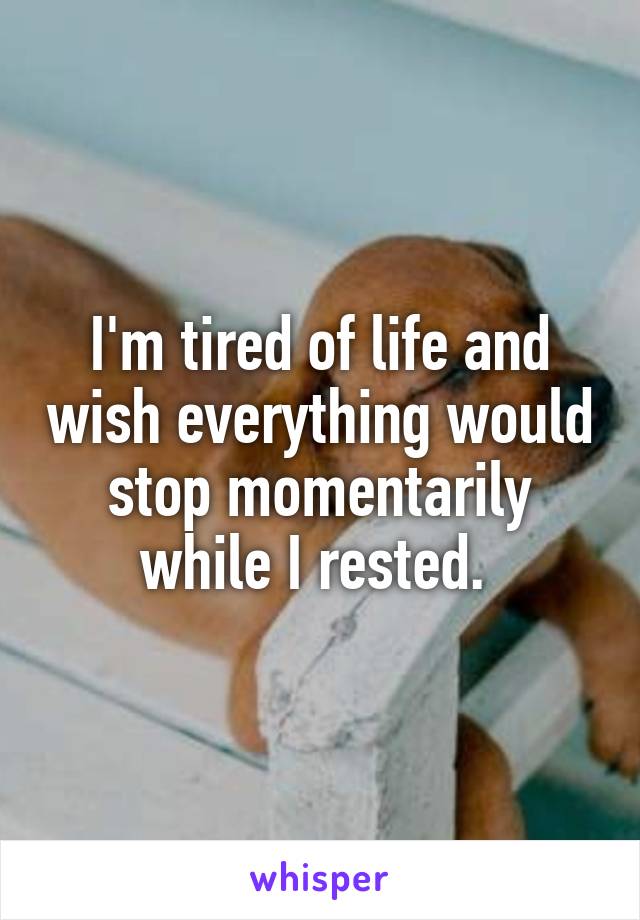 I'm tired of life and wish everything would stop momentarily while I rested. 