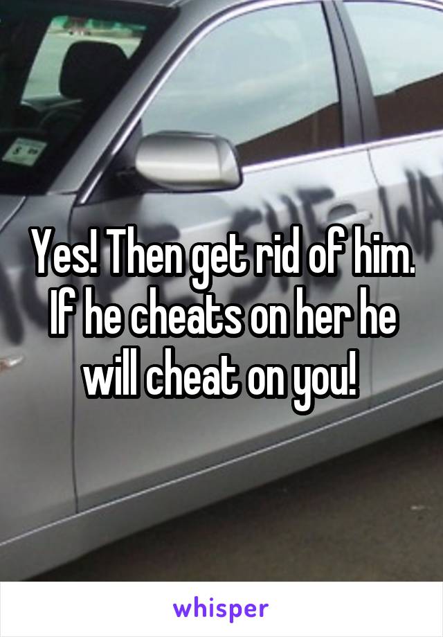 Yes! Then get rid of him. If he cheats on her he will cheat on you! 