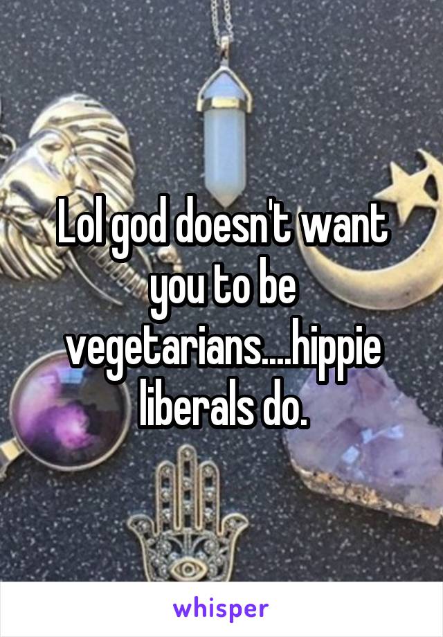 Lol god doesn't want you to be vegetarians....hippie liberals do.